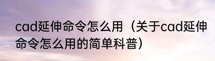 cad延伸命令怎么用（关于cad延伸命令怎么用的简单科普）