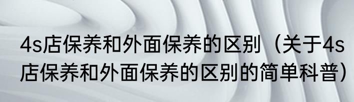 4s店保养和外面保养的区别（关于4s店保养和外面保养的区别的简单科普）