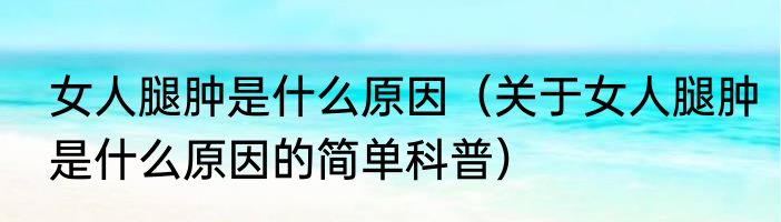 女人腿肿是什么原因（关于女人腿肿是什么原因的简单科普）