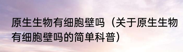 原生生物有细胞壁吗（关于原生生物有细胞壁吗的简单科普）
