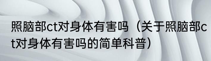 照脑部ct对身体有害吗（关于照脑部ct对身体有害吗的简单科普）