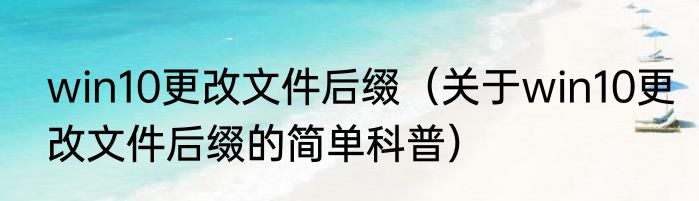 win10更改文件后缀（关于win10更改文件后缀的简单科普）