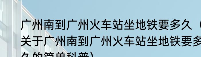广州南到广州火车站坐地铁要多久（关于广州南到广州火车站坐地铁要多久的简单科普）