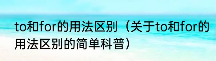 to和for的用法区别（关于to和for的用法区别的简单科普）