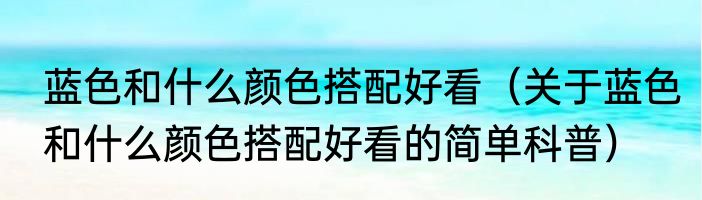 蓝色和什么颜色搭配好看（关于蓝色和什么颜色搭配好看的简单科普）
