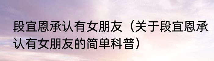 段宜恩承认有女朋友（关于段宜恩承认有女朋友的简单科普）