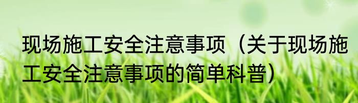 现场施工安全注意事项（关于现场施工安全注意事项的简单科普）
