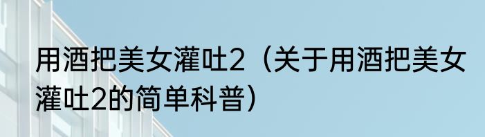 用酒把美女灌吐2（关于用酒把美女灌吐2的简单科普）
