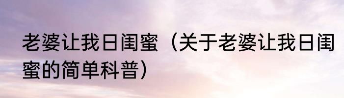老婆让我日闺蜜（关于老婆让我日闺蜜的简单科普）