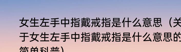 女生左手中指戴戒指是什么意思（关于女生左手中指戴戒指是什么意思的简单科普）