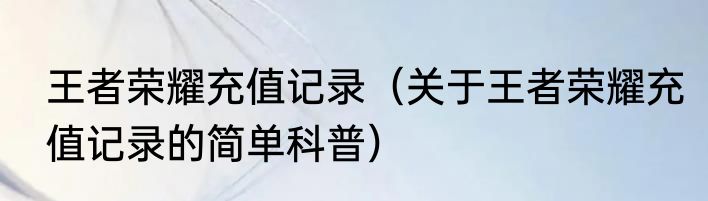 王者荣耀充值记录（关于王者荣耀充值记录的简单科普）