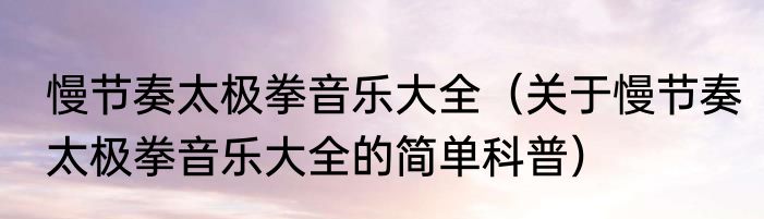 慢节奏太极拳音乐大全（关于慢节奏太极拳音乐大全的简单科普）