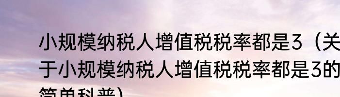 小规模纳税人增值税税率都是3（关于小规模纳税人增值税税率都是3的简单科普）