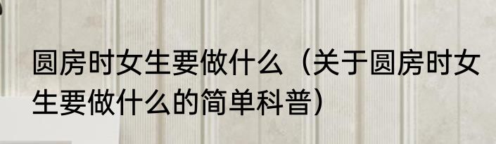 圆房时女生要做什么（关于圆房时女生要做什么的简单科普）