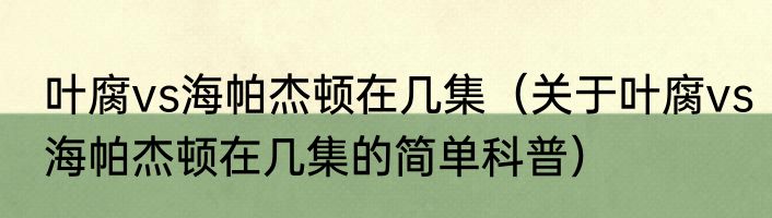 叶腐vs海帕杰顿在几集（关于叶腐vs海帕杰顿在几集的简单科普）
