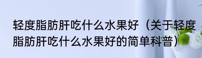 轻度脂肪肝吃什么水果好（关于轻度脂肪肝吃什么水果好的简单科普）