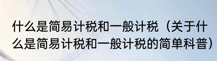 什么是简易计税和一般计税（关于什么是简易计税和一般计税的简单科普）