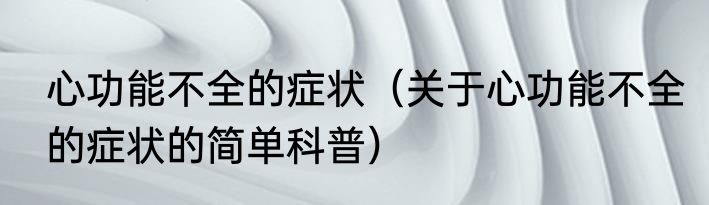 心功能不全的症状（关于心功能不全的症状的简单科普）