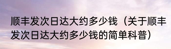 顺丰发次日达大约多少钱（关于顺丰发次日达大约多少钱的简单科普）