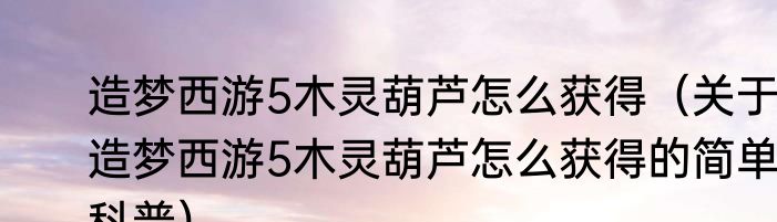 造梦西游5木灵葫芦怎么获得（关于造梦西游5木灵葫芦怎么获得的简单科普）