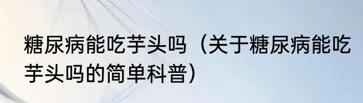 糖尿病能吃芋头吗（关于糖尿病能吃芋头吗的简单科普）