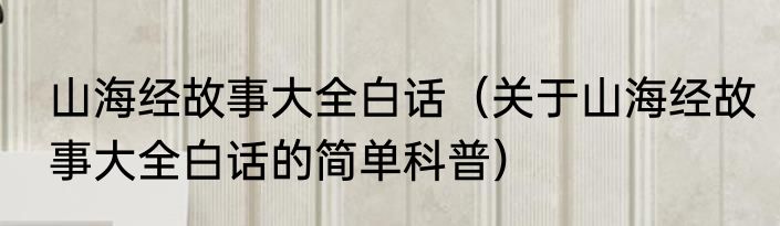 山海经故事大全白话（关于山海经故事大全白话的简单科普）