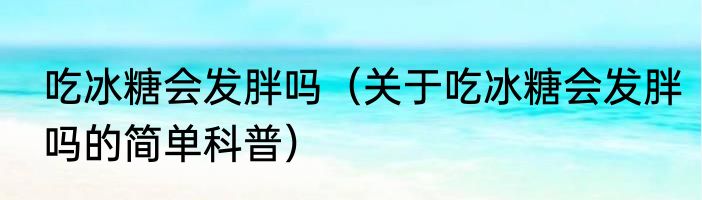 吃冰糖会发胖吗（关于吃冰糖会发胖吗的简单科普）