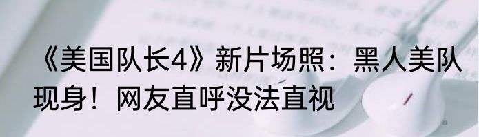 《美国队长4》新片场照：黑人美队现身！网友直呼没法直视