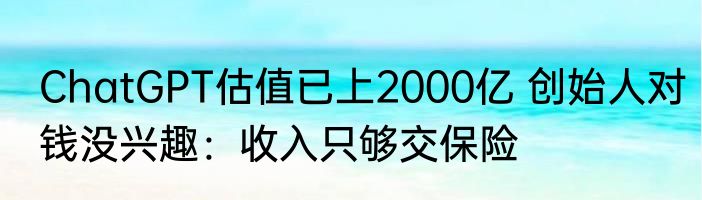 ChatGPT估值已上2000亿 创始人对钱没兴趣：收入只够交保险