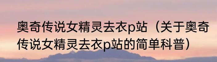 奥奇传说女精灵去衣p站（关于奥奇传说女精灵去衣p站的简单科普）