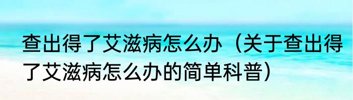 查出得了艾滋病怎么办（关于查出得了艾滋病怎么办的简单科普）