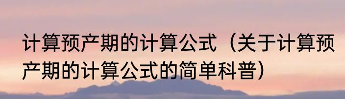 计算预产期的计算公式（关于计算预产期的计算公式的简单科普）