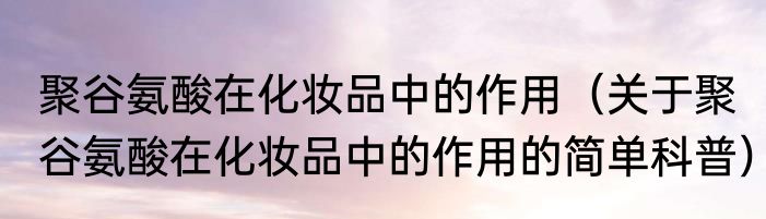 聚谷氨酸在化妆品中的作用（关于聚谷氨酸在化妆品中的作用的简单科普）