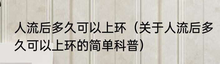 人流后多久可以上环（关于人流后多久可以上环的简单科普）