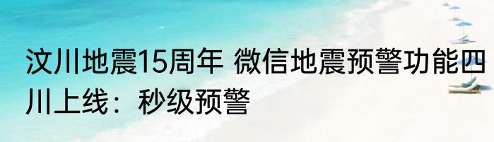 汶川地震15周年 微信地震预警功能四川上线：秒级预警