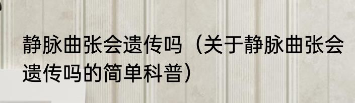 静脉曲张会遗传吗（关于静脉曲张会遗传吗的简单科普）