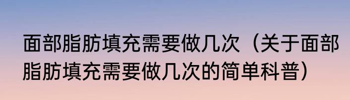 面部脂肪填充需要做几次（关于面部脂肪填充需要做几次的简单科普）