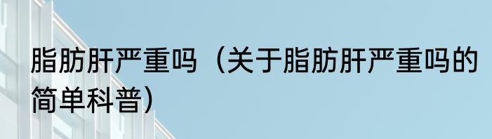 脂肪肝严重吗（关于脂肪肝严重吗的简单科普）