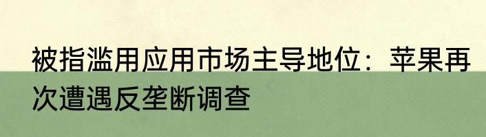 被指滥用应用市场主导地位：苹果再次遭遇反垄断调查