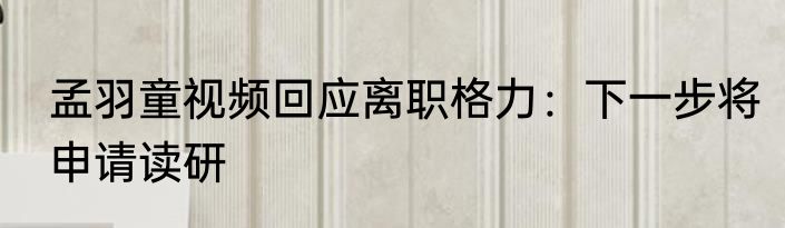孟羽童视频回应离职格力：下一步将申请读研