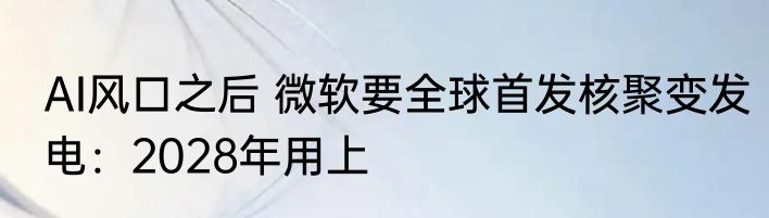 AI风口之后 微软要全球首发核聚变发电：2028年用上