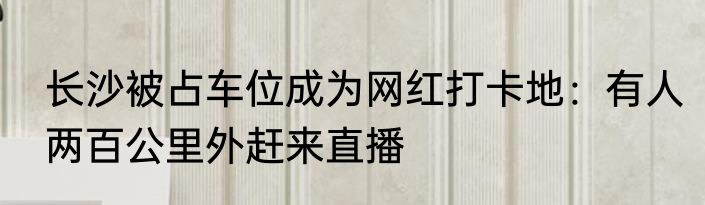 长沙被占车位成为网红打卡地：有人两百公里外赶来直播