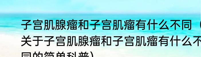 子宫肌腺瘤和子宫肌瘤有什么不同（关于子宫肌腺瘤和子宫肌瘤有什么不同的简单科普）