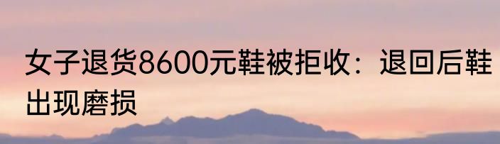 女子退货8600元鞋被拒收：退回后鞋出现磨损