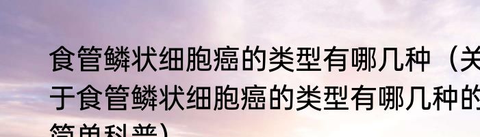 食管鳞状细胞癌的类型有哪几种（关于食管鳞状细胞癌的类型有哪几种的简单科普）