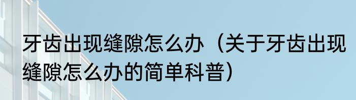 牙齿出现缝隙怎么办（关于牙齿出现缝隙怎么办的简单科普）