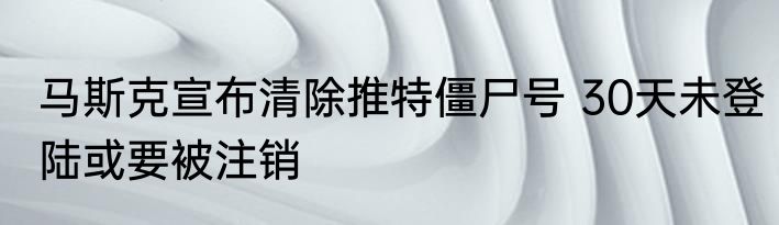 马斯克宣布清除推特僵尸号 30天未登陆或要被注销