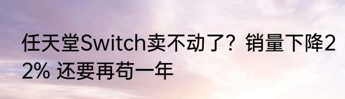 任天堂Switch卖不动了？销量下降22% 还要再苟一年