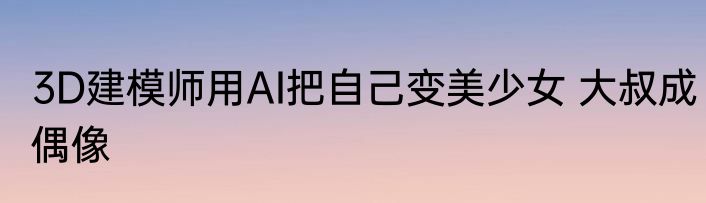3D建模师用AI把自己变美少女 大叔成偶像
