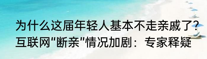 为什么这届年轻人基本不走亲戚了?互联网“断亲”情况加剧：专家释疑